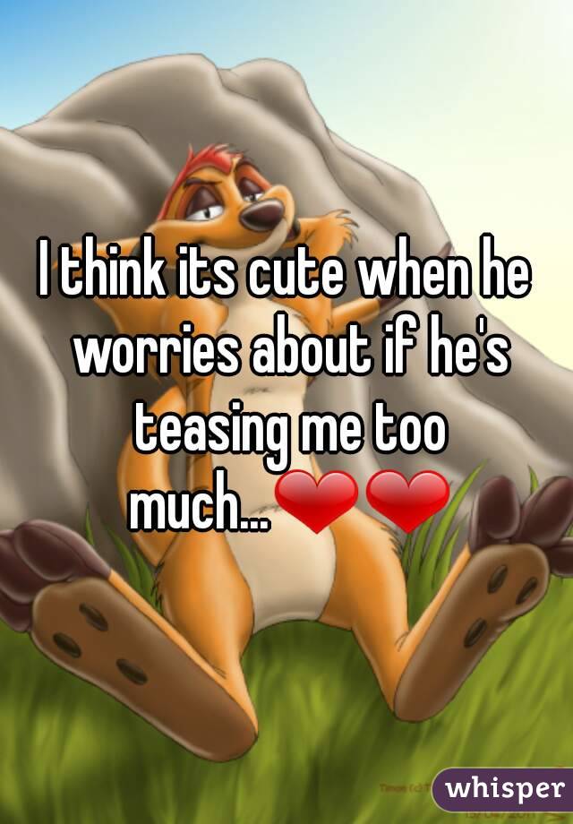 I think its cute when he worries about if he's teasing me too much...❤❤