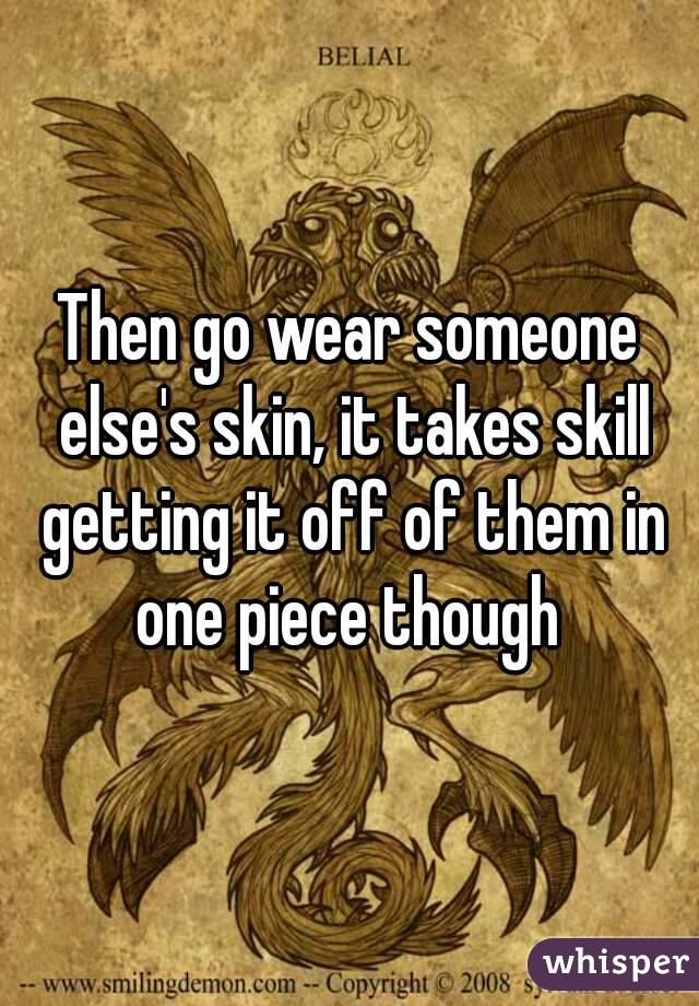 Then go wear someone else's skin, it takes skill getting it off of them in one piece though 