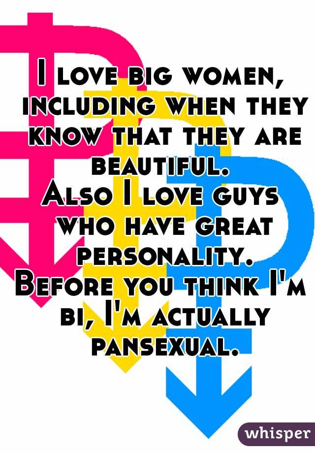 I love big women, including when they know that they are beautiful. 
Also I love guys who have great personality.
Before you think I'm bi, I'm actually pansexual.