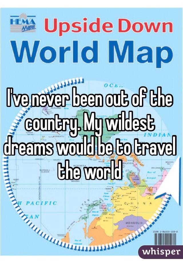 I've never been out of the country. My wildest dreams would be to travel the world 
