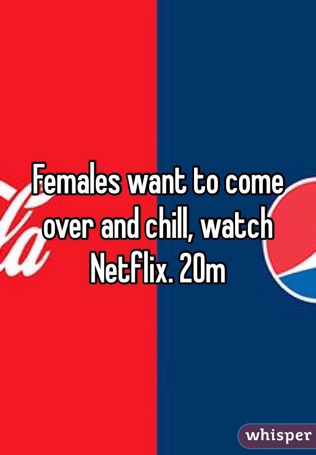 Females want to come over and chill, watch Netflix. 20m