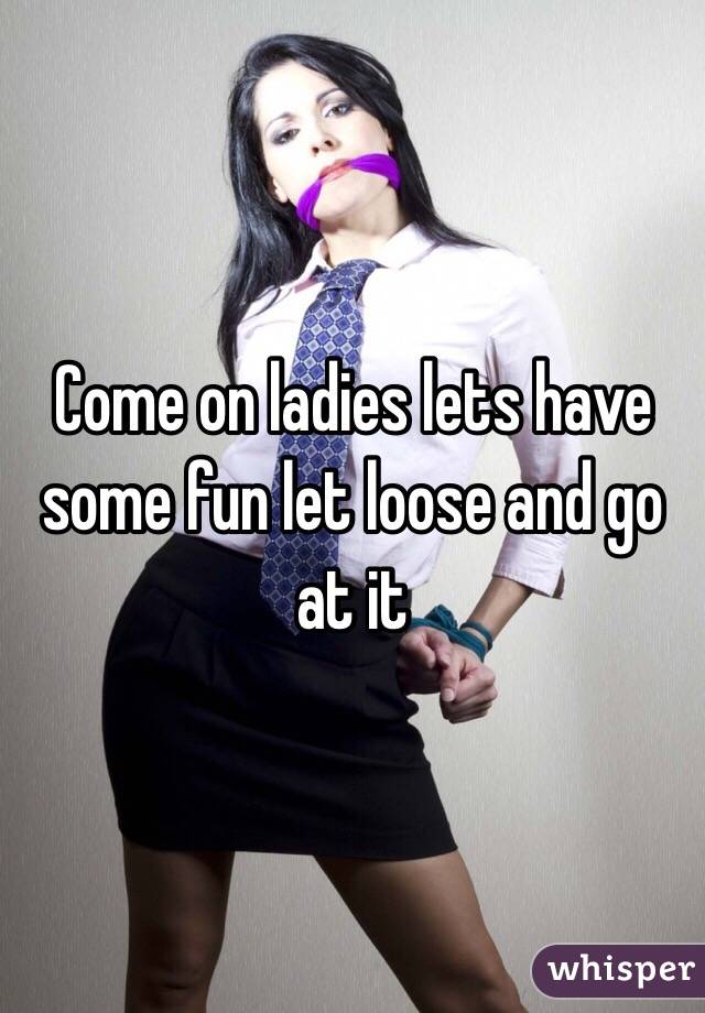 Come on ladies lets have some fun let loose and go at it 