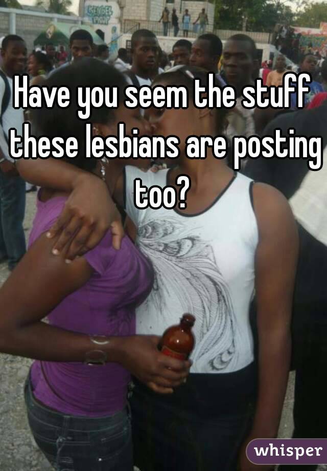 Have you seem the stuff these lesbians are posting too? 
