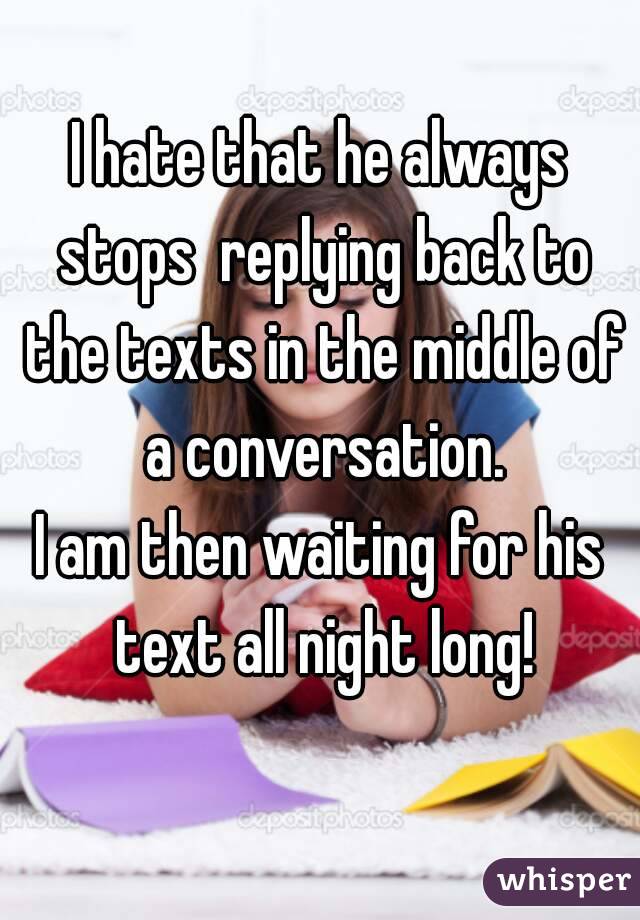 I hate that he always stops  replying back to the texts in the middle of a conversation.
I am then waiting for his text all night long!