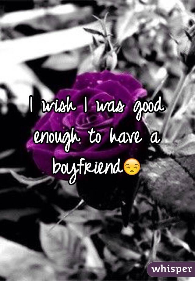 I wish I was good enough to have a boyfriend😒