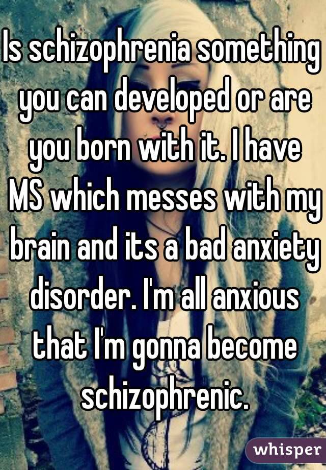 Is schizophrenia something you can developed or are you born with it. I have MS which messes with my brain and its a bad anxiety disorder. I'm all anxious that I'm gonna become schizophrenic.