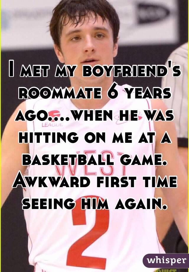I met my boyfriend's roommate 6 years ago....when he was hitting on me at a basketball game. Awkward first time seeing him again. 