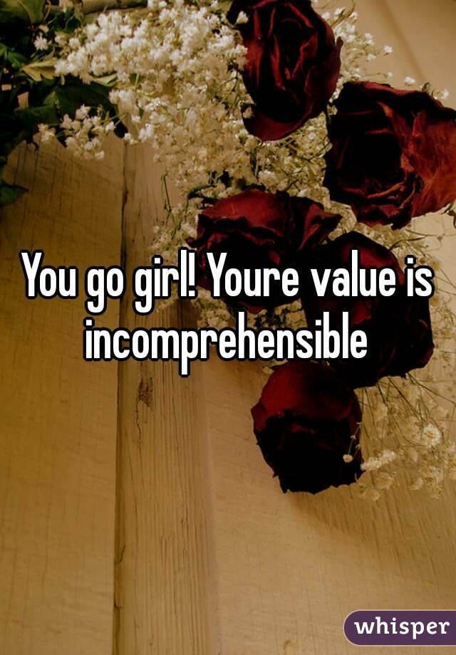 You go girl! Youre value is incomprehensible 