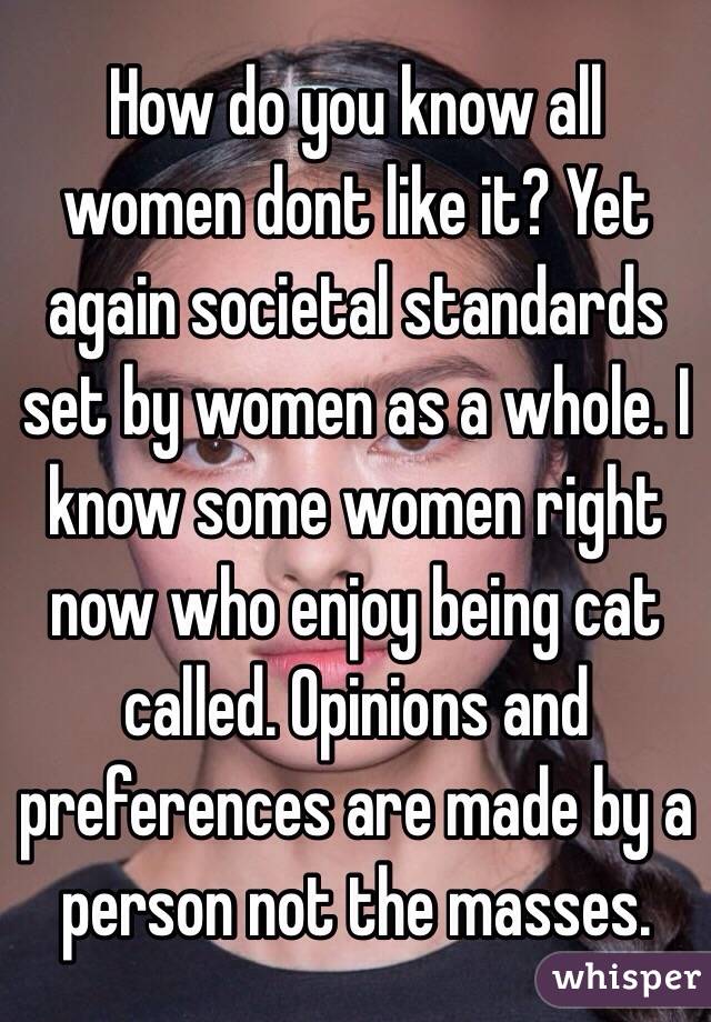 How do you know all women dont like it? Yet again societal standards set by women as a whole. I know some women right now who enjoy being cat called. Opinions and preferences are made by a person not the masses.