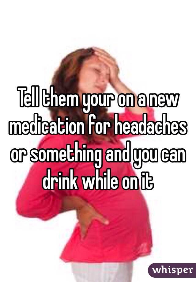 Tell them your on a new medication for headaches or something and you can drink while on it 