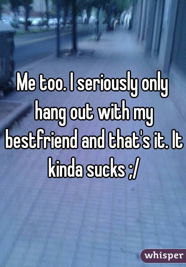Me too. I seriously only hang out with my bestfriend and that's it. It kinda sucks ;/