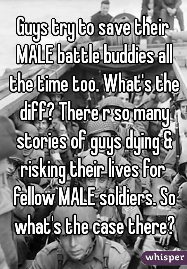 Guys try to save their MALE battle buddies all the time too. What's the diff? There r so many stories of guys dying & risking their lives for  fellow MALE soldiers. So what's the case there?