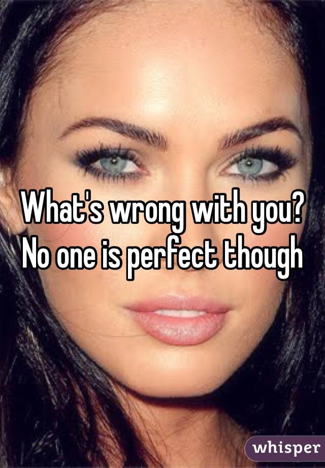 What's wrong with you? No one is perfect though 