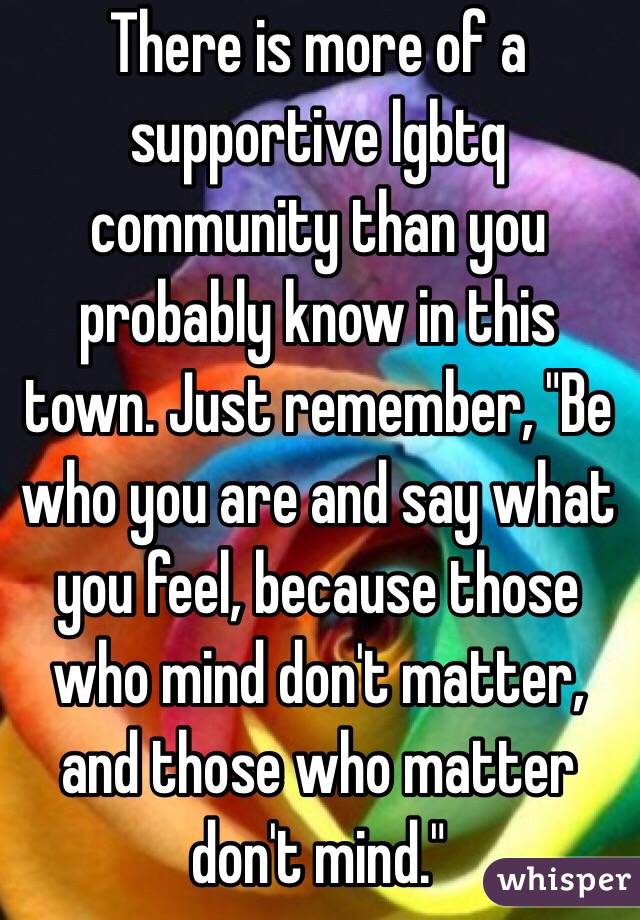 There is more of a supportive lgbtq community than you probably know in this town. Just remember, "Be who you are and say what you feel, because those who mind don't matter, and those who matter don't mind."