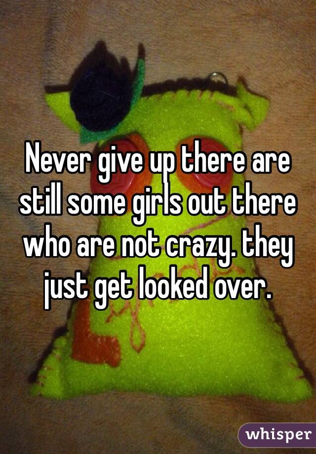 Never give up there are still some girls out there who are not crazy. they just get looked over. 