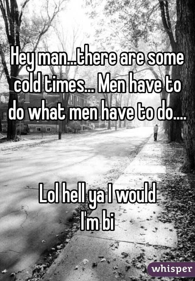 Hey man...there are some cold times... Men have to do what men have to do....


Lol hell ya I would
I'm bi