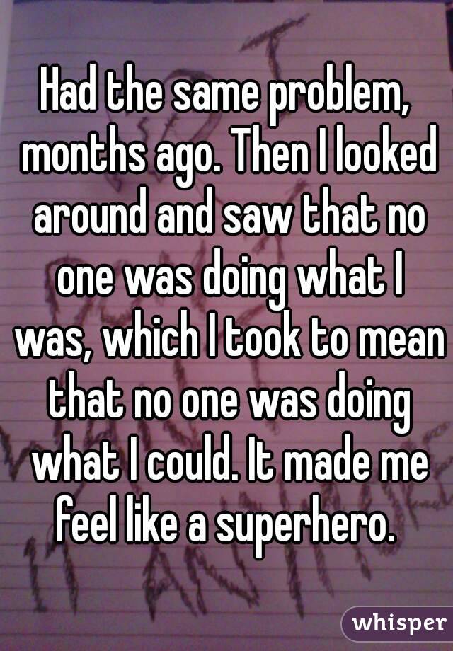 Had the same problem, months ago. Then I looked around and saw that no one was doing what I was, which I took to mean that no one was doing what I could. It made me feel like a superhero. 