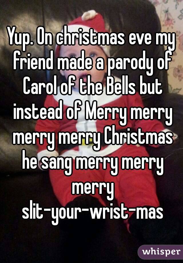 Yup. On christmas eve my friend made a parody of Carol of the Bells but instead of Merry merry merry merry Christmas he sang merry merry merry slit-your-wrist-mas