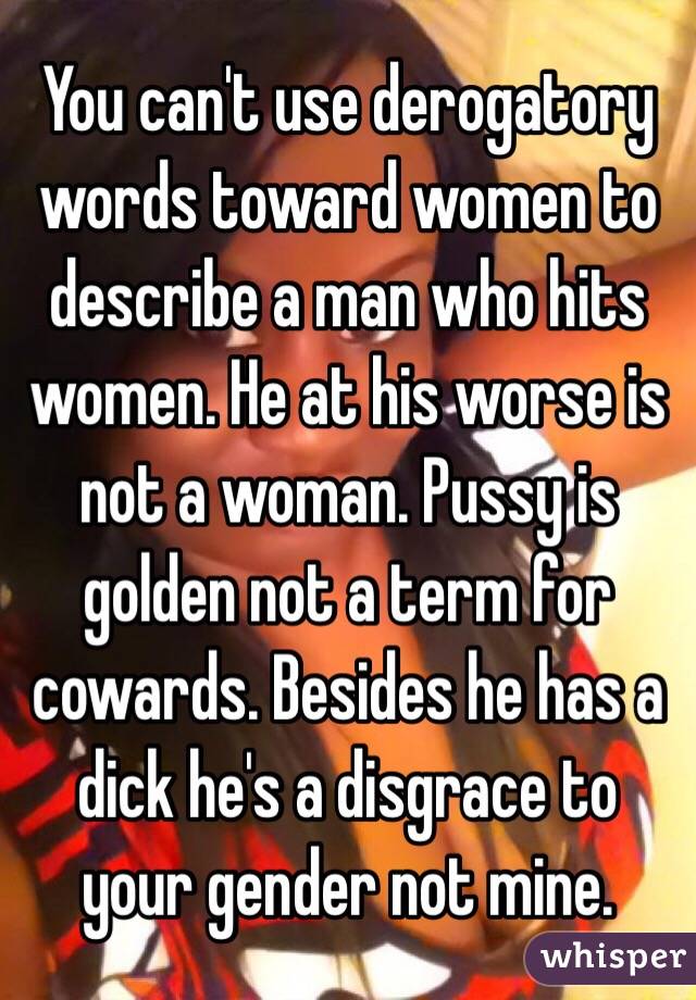 You can't use derogatory words toward women to describe a man who hits women. He at his worse is not a woman. Pussy is golden not a term for cowards. Besides he has a dick he's a disgrace to your gender not mine. 