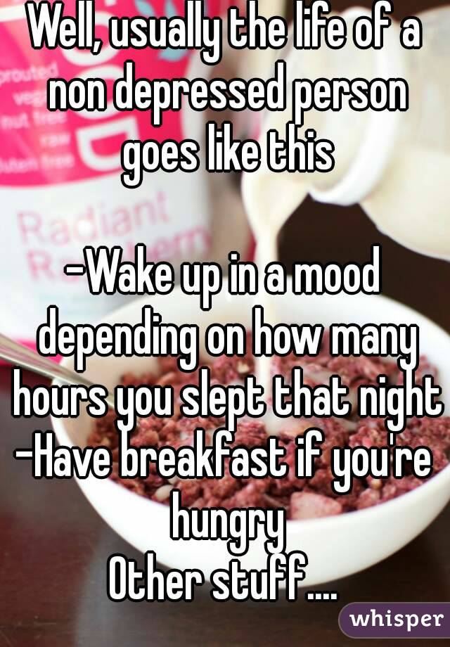Well, usually the life of a non depressed person goes like this

-Wake up in a mood depending on how many hours you slept that night
-Have breakfast if you're hungry
Other stuff....