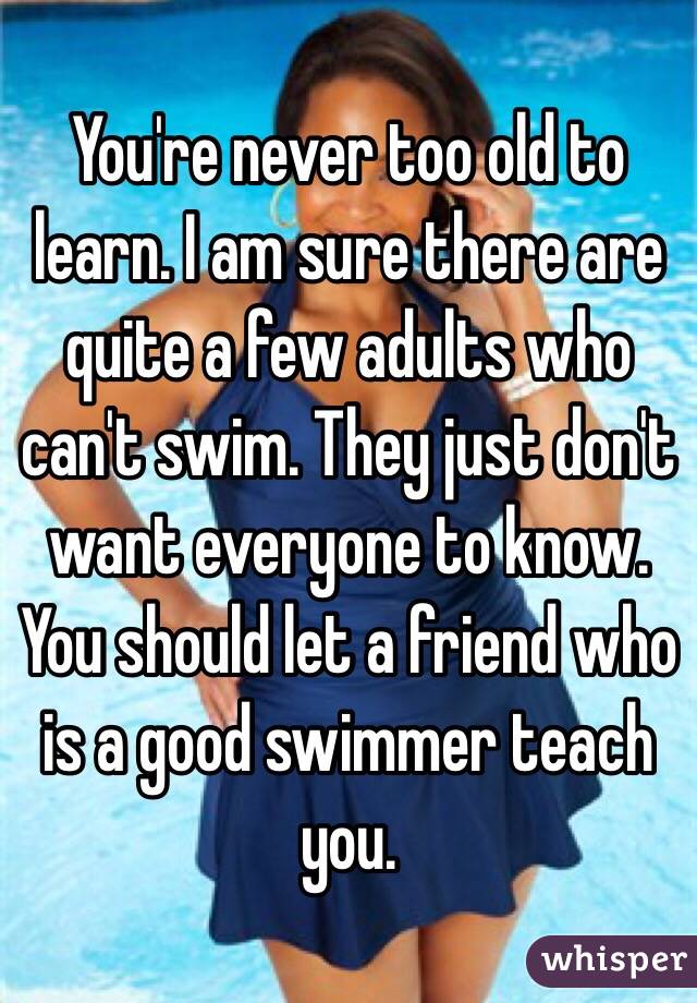 You're never too old to learn. I am sure there are quite a few adults who can't swim. They just don't want everyone to know. You should let a friend who is a good swimmer teach you. 
