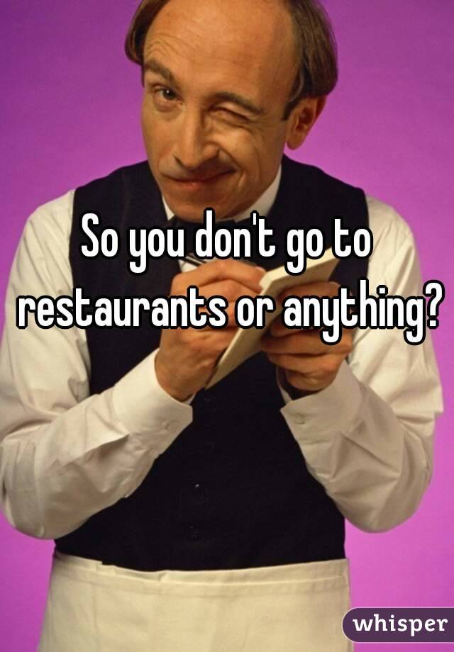 So you don't go to restaurants or anything?  