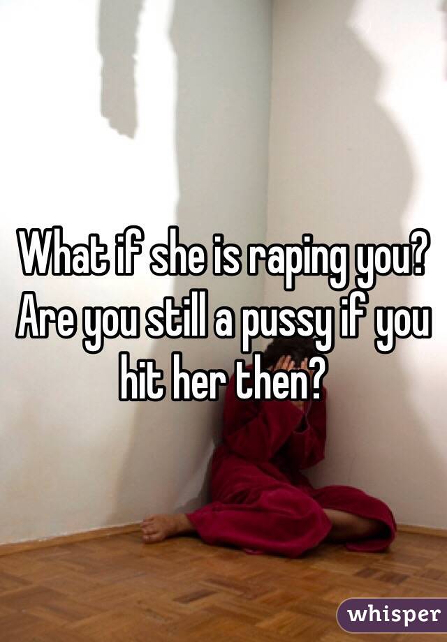 What if she is raping you? Are you still a pussy if you hit her then? 
