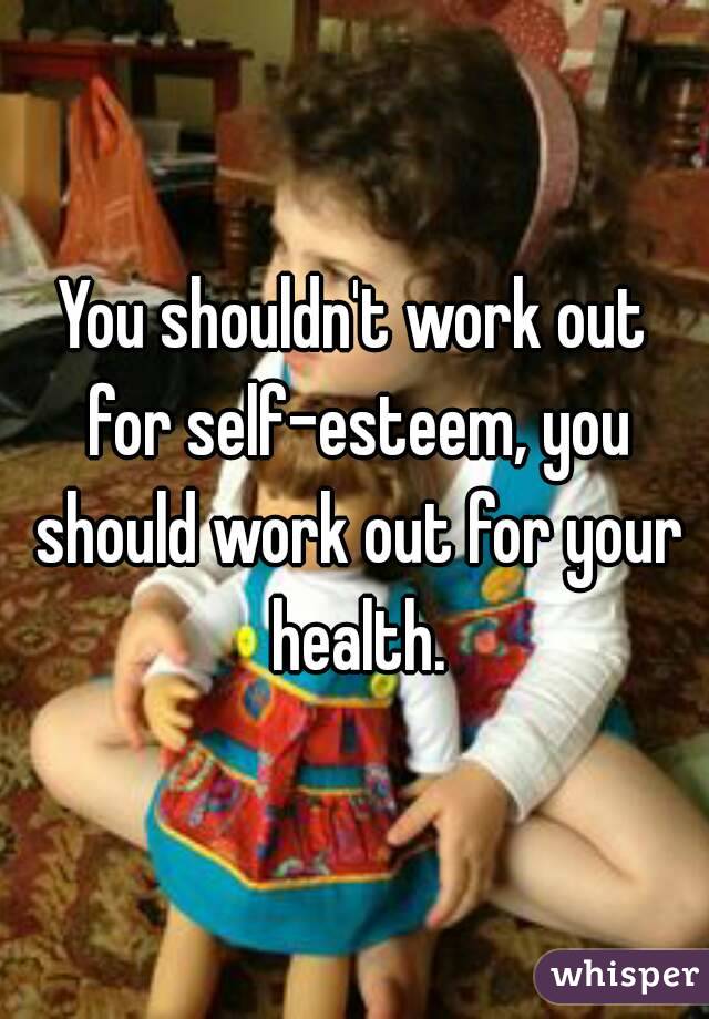 You shouldn't work out for self-esteem, you should work out for your health.