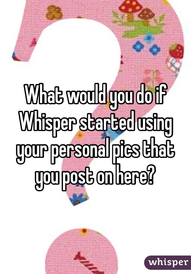 What would you do if Whisper started using your personal pics that you post on here?