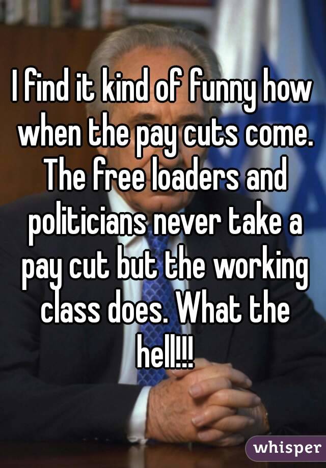 I find it kind of funny how when the pay cuts come. The free loaders and politicians never take a pay cut but the working class does. What the hell!!!