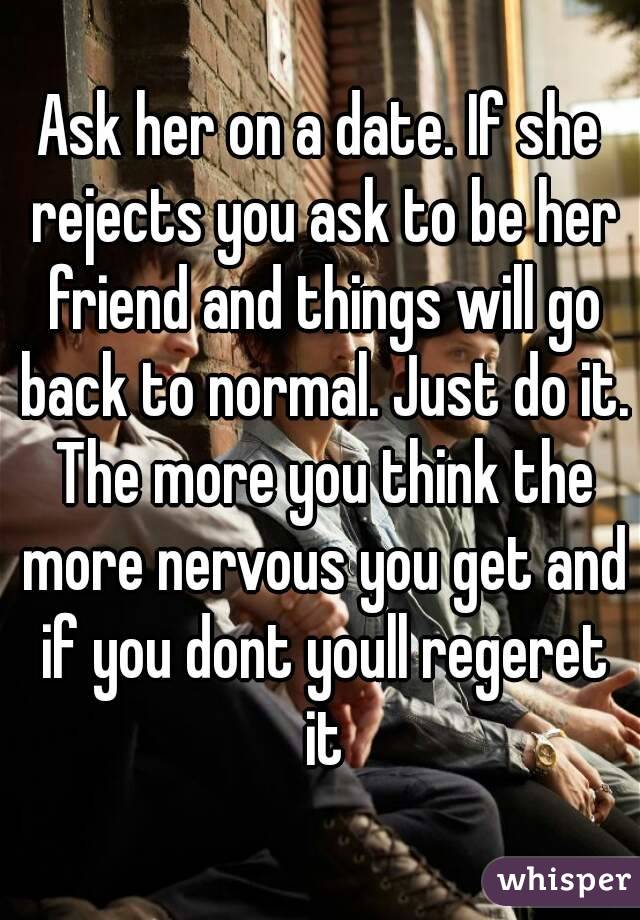 Ask her on a date. If she rejects you ask to be her friend and things will go back to normal. Just do it. The more you think the more nervous you get and if you dont youll regeret it