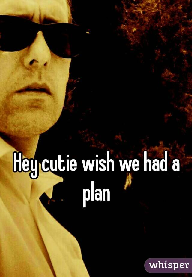 Hey cutie wish we had a plan 
