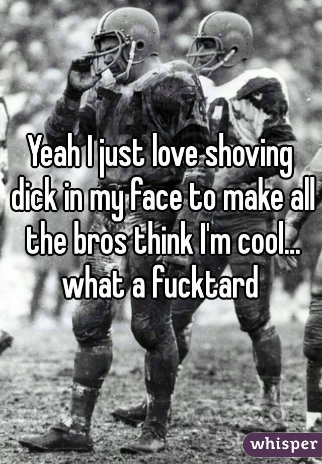 Yeah I just love shoving dick in my face to make all the bros think I'm cool... what a fucktard 