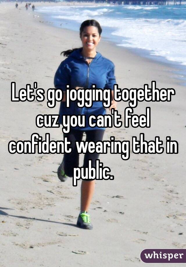 Let's go jogging together cuz you can't feel confident wearing that in public.