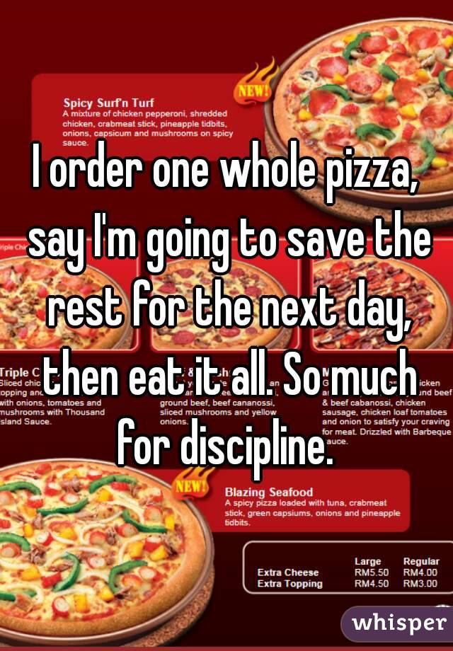 I order one whole pizza, say I'm going to save the rest for the next day, then eat it all. So much for discipline. 