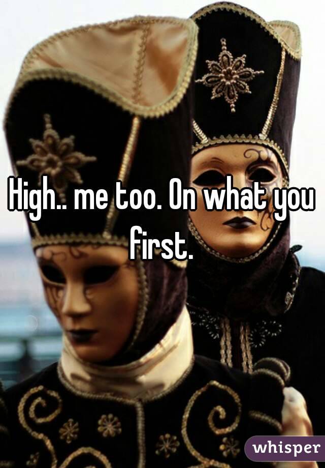 High.. me too. On what you first. 