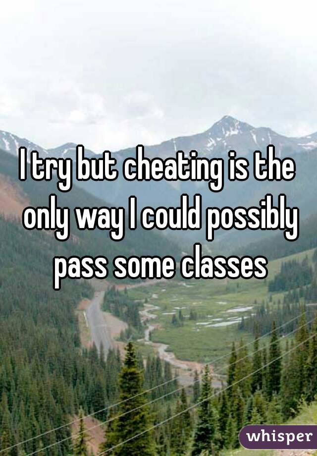 I try but cheating is the only way I could possibly pass some classes