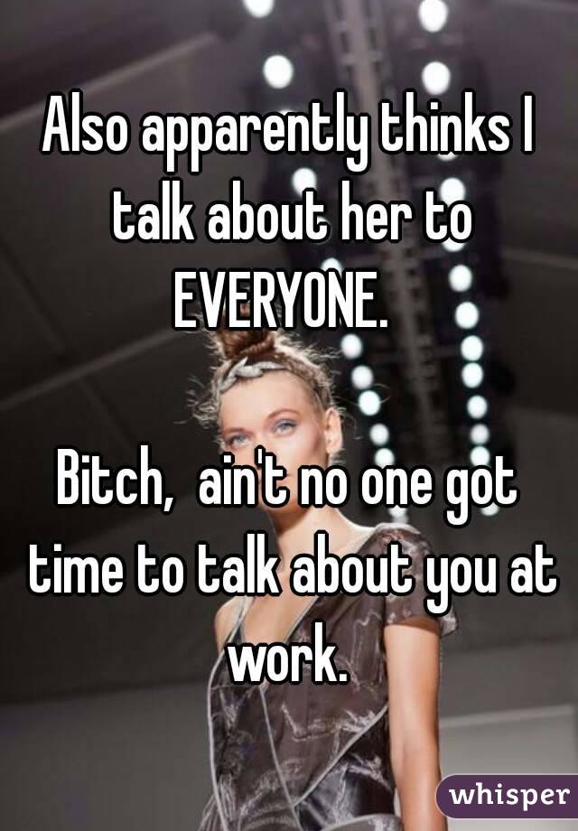 Also apparently thinks I talk about her to EVERYONE.  

Bitch,  ain't no one got time to talk about you at work. 