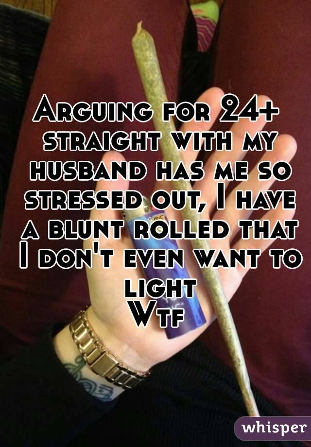 Arguing for 24+ straight with my husband has me so stressed out, I have a blunt rolled that I don't even want to light
Wtf