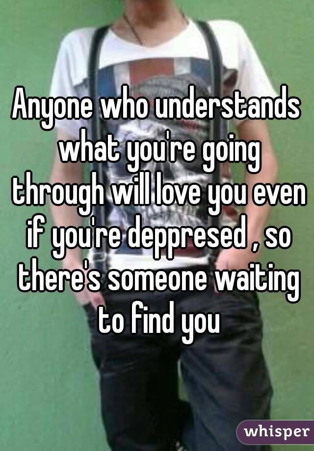 Anyone who understands what you're going through will love you even if you're deppresed , so there's someone waiting to find you