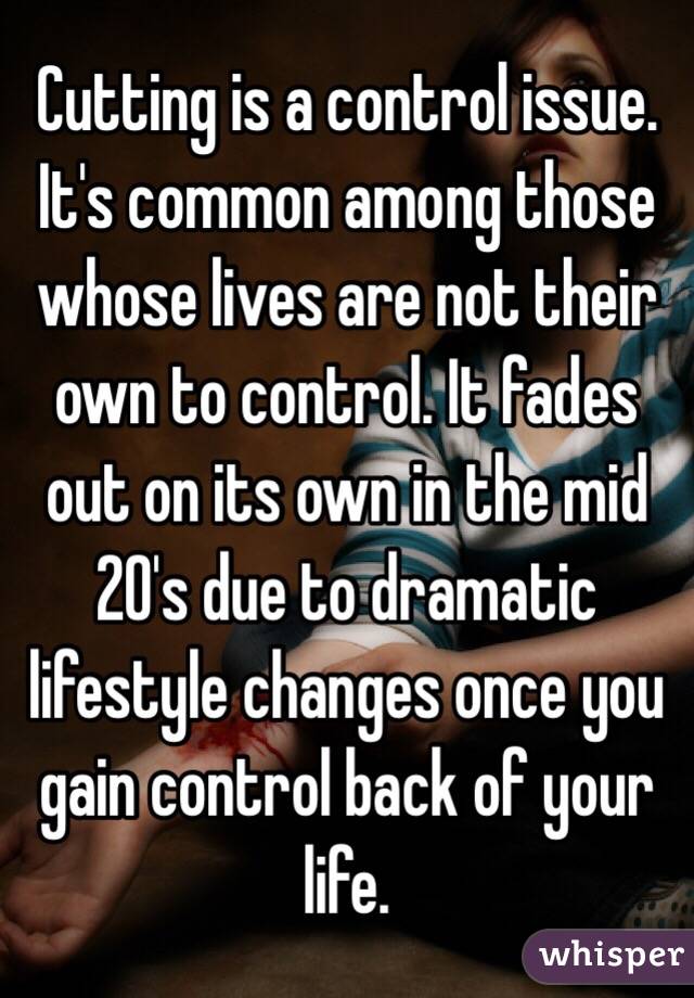 Cutting is a control issue. It's common among those whose lives are not their own to control. It fades out on its own in the mid 20's due to dramatic lifestyle changes once you gain control back of your life. 