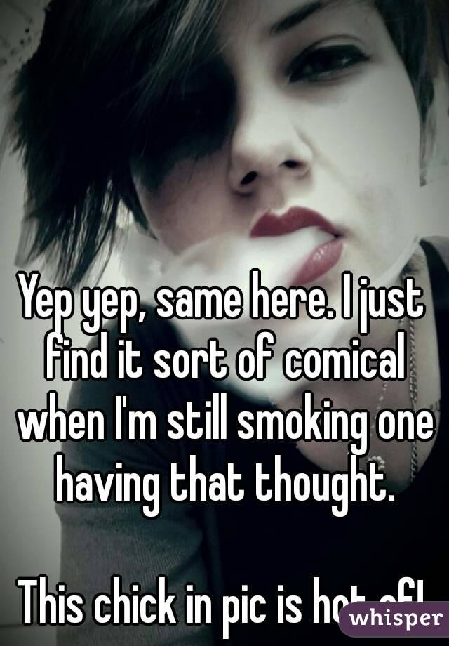 Yep yep, same here. I just find it sort of comical when I'm still smoking one having that thought.

This chick in pic is hot af!