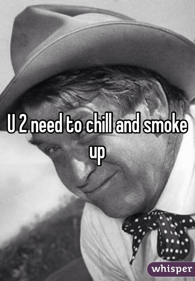 U 2 need to chill and smoke up