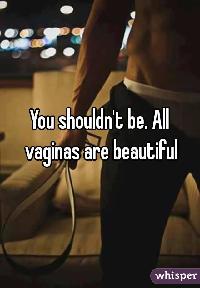 You shouldn't be. All vaginas are beautiful