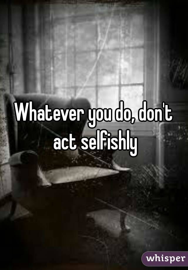 Whatever you do, don't act selfishly