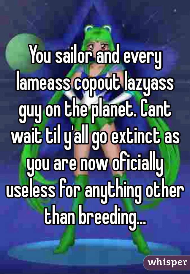 You sailor and every lameass copout lazyass guy on the planet. Cant wait til y'all go extinct as you are now oficially useless for anything other than breeding...