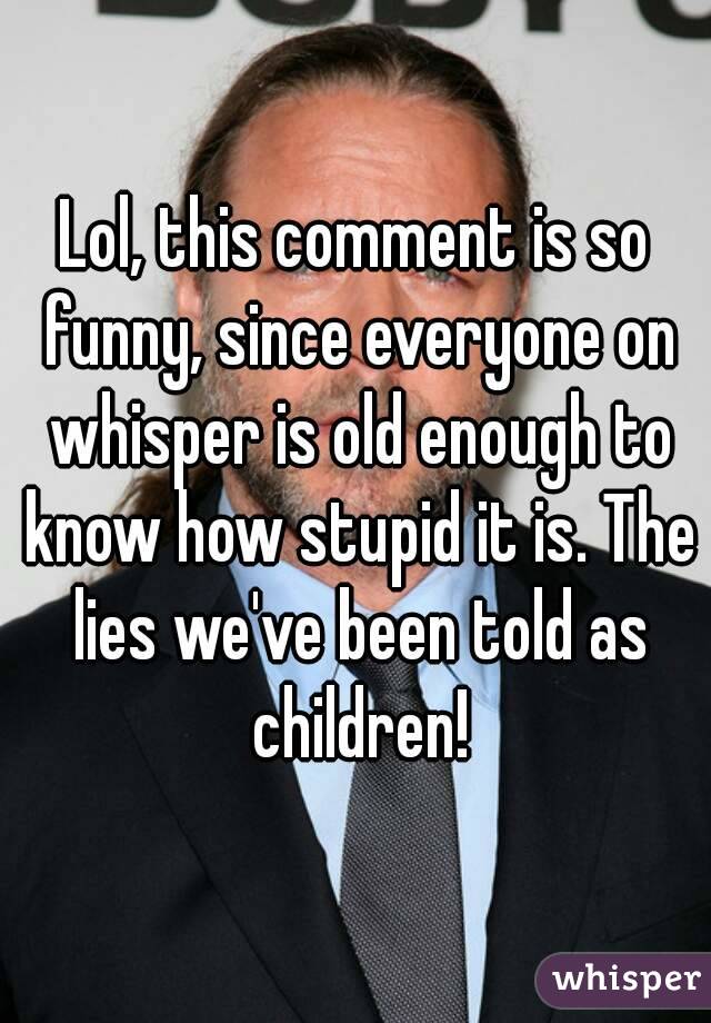 Lol, this comment is so funny, since everyone on whisper is old enough to know how stupid it is. The lies we've been told as children!