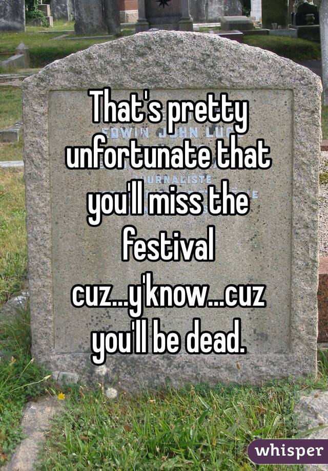 That's pretty
unfortunate that
you'll miss the
festival
cuz...y'know...cuz
you'll be dead.