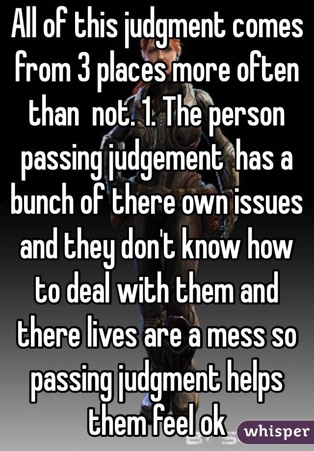 All of this judgment comes from 3 places more often than  not. 1. The person passing judgement  has a bunch of there own issues and they don't know how to deal with them and there lives are a mess so passing judgment helps them feel ok 