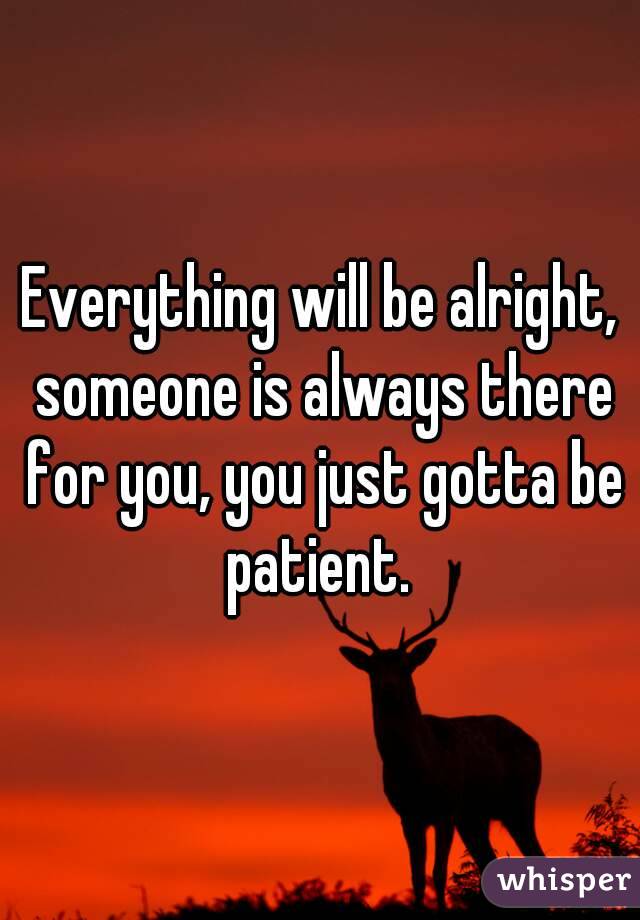 Everything will be alright, someone is always there for you, you just gotta be patient. 